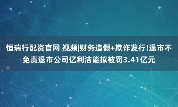 恒瑞行配资官网 视频|财务造假+欺诈发行!退市不免责退市公司亿利洁能拟被罚3.41亿元