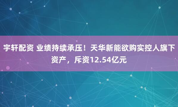 宇轩配资 业绩持续承压！天华新能欲购实控人旗下资产，斥资12.54亿元