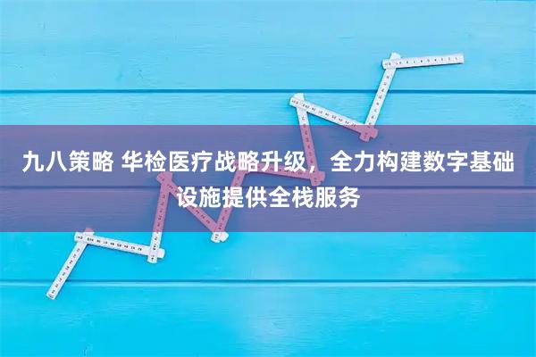 九八策略 华检医疗战略升级，全力构建数字基础设施提供全栈服务