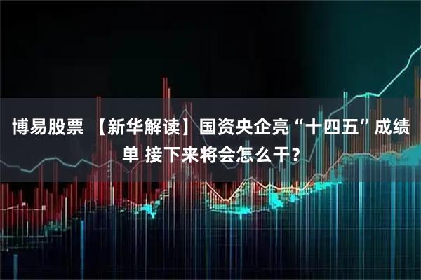 博易股票 【新华解读】国资央企亮“十四五”成绩单 接下来将会怎么干？
