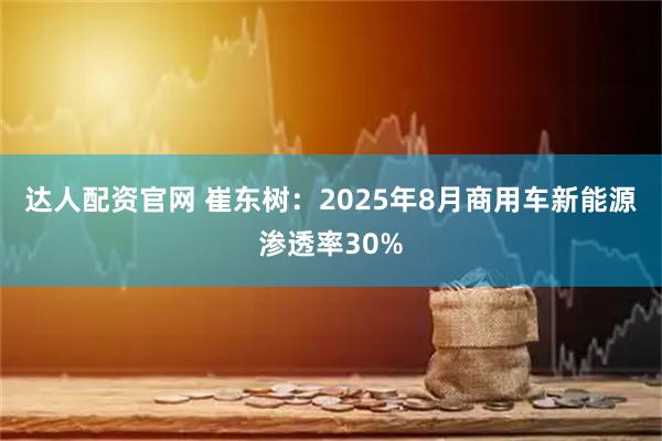 达人配资官网 崔东树：2025年8月商用车新能源渗透率30%