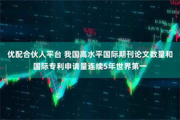 优配合伙人平台 我国高水平国际期刊论文数量和国际专利申请量连续5年世界第一