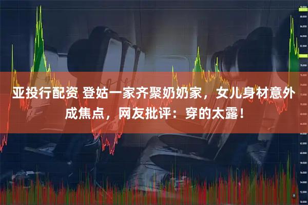 亚投行配资 登姑一家齐聚奶奶家，女儿身材意外成焦点，网友批评：穿的太露！
