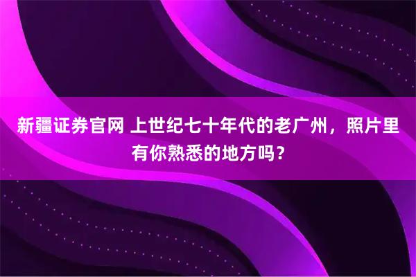 新疆证券官网 上世纪七十年代的老广州，照片里有你熟悉的地方吗？