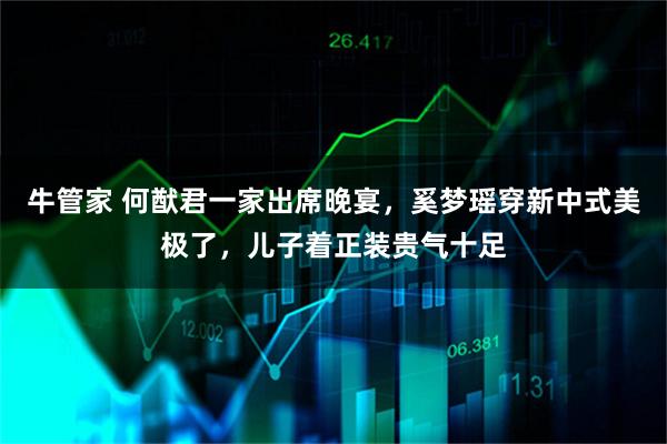 牛管家 何猷君一家出席晚宴，奚梦瑶穿新中式美极了，儿子着正装贵气十足