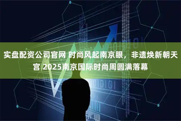 实盘配资公司官网 时尚风起南京眼，非遗焕新朝天宫 2025南京国际时尚周圆满落幕