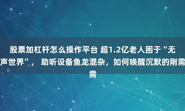 股票加杠杆怎么操作平台 超1.2亿老人困于“无声世界”， 助听设备鱼龙混杂，如何唤醒沉默的刚需