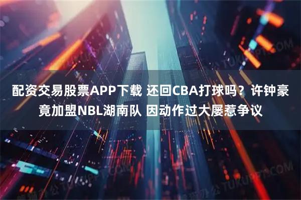 配资交易股票APP下载 还回CBA打球吗?许钟豪竟加盟NBL湖南队 因动作过大屡惹争议