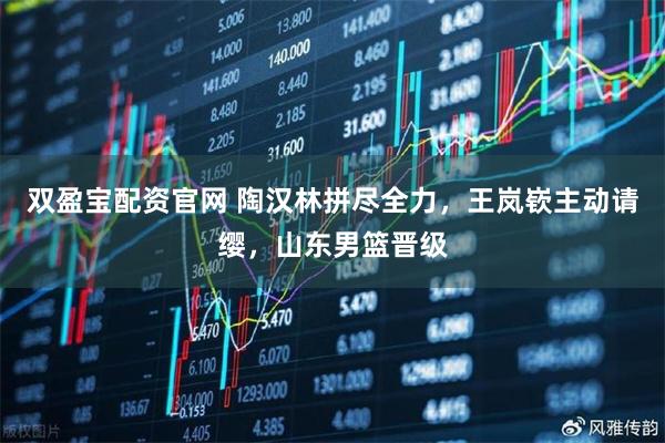 双盈宝配资官网 陶汉林拼尽全力,王岚嵚主动请缨,山东男篮晋级