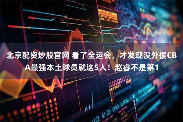 北京配资炒股官网 看了全运会,才发现没外援CBA最强本土球员就这5人!赵睿不是第1