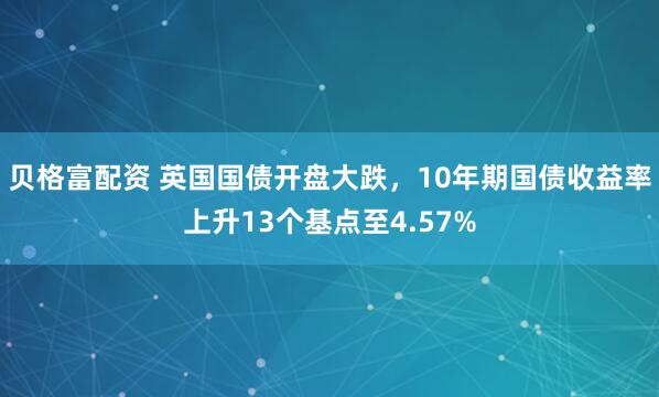 贝格富配资 英国国债开盘大跌，10年期国债收益率上升13个基点至4.57%
