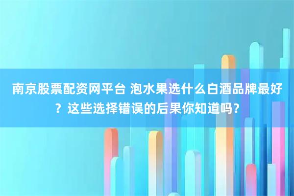 南京股票配资网平台 泡水果选什么白酒品牌最好？这些选择错误的后果你知道吗？