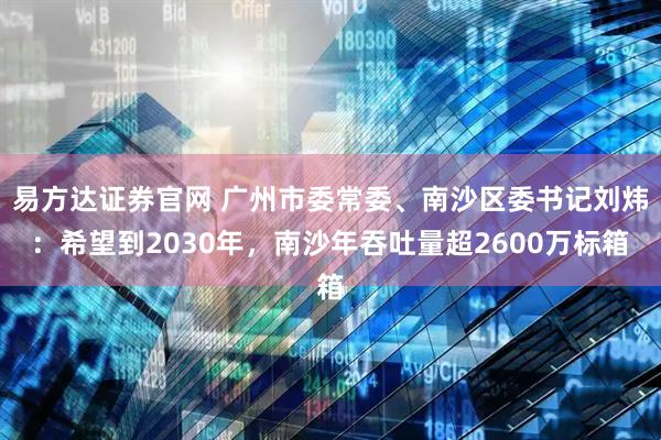 易方达证券官网 广州市委常委、南沙区委书记刘炜：希望到2030年，南沙年吞吐量超2600万标箱