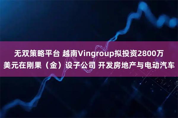 无双策略平台 越南Vingroup拟投资2800万美元在刚果（金）设子公司 开发房地产与电动汽车