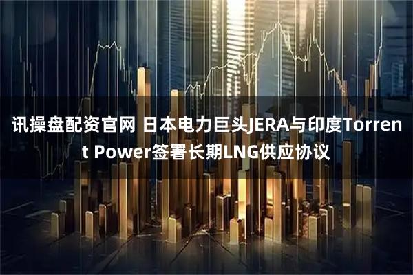 讯操盘配资官网 日本电力巨头JERA与印度Torrent Power签署长期LNG供应协议