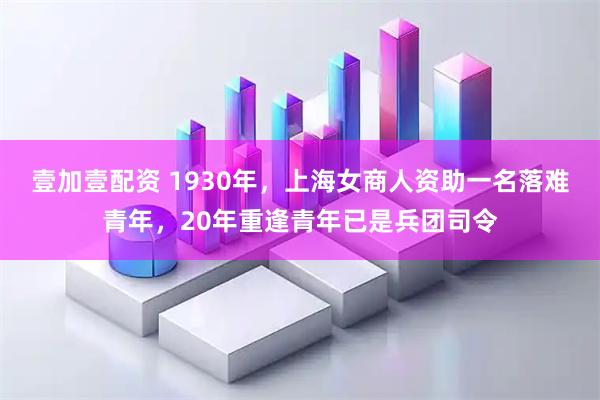 壹加壹配资 1930年,上海女商人资助一名落难青年,20年重逢青年已是兵团司令