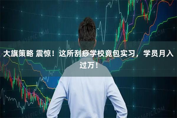 大旗策略 震惊！这所刮痧学校竟包实习，学员月入过万！
