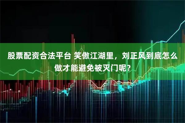股票配资合法平台 笑傲江湖里，刘正风到底怎么做才能避免被灭门呢？