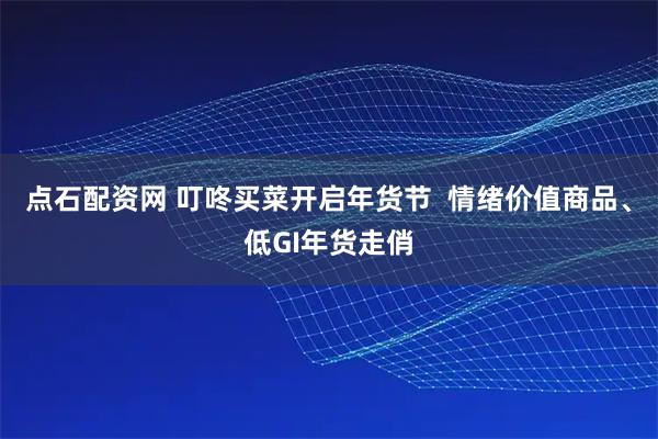 点石配资网 叮咚买菜开启年货节  情绪价值商品、低GI年货走俏