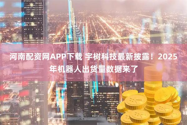 河南配资网APP下载 宇树科技最新披露！2025年机器人出货量数据来了