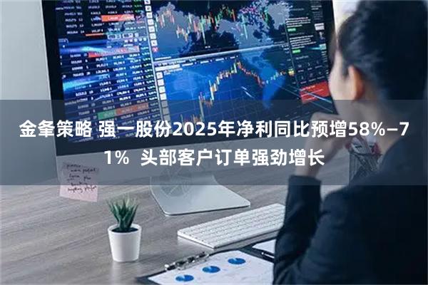 金夆策略 强一股份2025年净利同比预增58%—71%  头部客户订单强劲增长