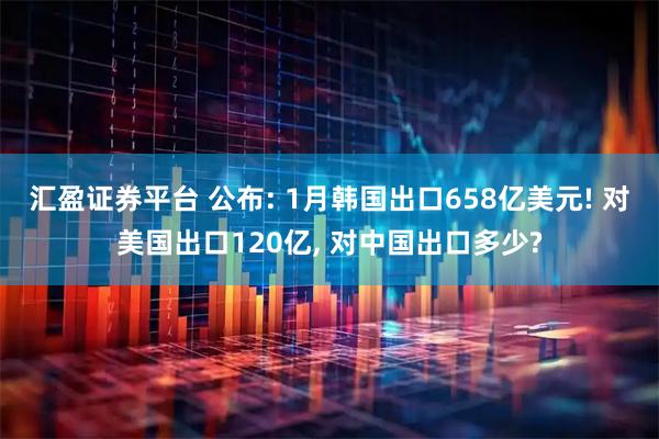 汇盈证券平台 公布: 1月韩国出口658亿美元! 对美国出口120亿, 对中国出口多少?