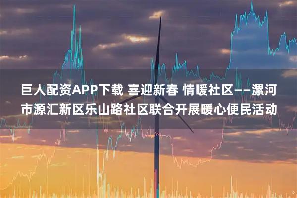 巨人配资APP下载 喜迎新春 情暖社区——漯河市源汇新区乐山路社区联合开展暖心便民活动